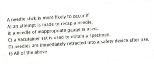 A needle stick is more likely to occur if
A) an attempt is made to recap a needle.
B) a needle of inappropriate gauge is used.
C) a Vacutainer set is used to obtain a specimen.
D) needles are immediately retracted into a safety device after use.
E) All of the above