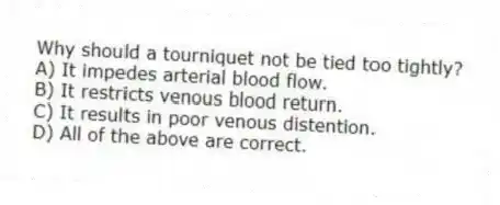 Why should a tourniquet not be tied too tightly?
A) It impedes arterial blood flow.
B) It restricts venous blood return.
C) It results in poor venous distention.
D) All of the above are correct.