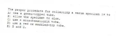 The proper procedure for collecting a serum specimen is to
A) use a green-topped tube.
B) allow the specimen to clot.
C) use a microhematocrit tube.
D) use a red or marbled-top tube.
E) B and D.