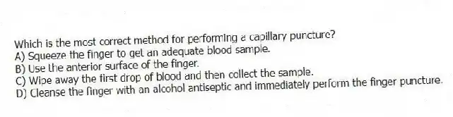 Which is the most correct method for performing a capillary puncture?
A) Squeeze the finger to get an adequate blood sample.
B) Use the anterior surface of the finger.
C) Wipe away the first drop of blood and then collect the sample.
D) Cleanse the finger with an alcohol antiseptic and immediately perform the finger puncture.
