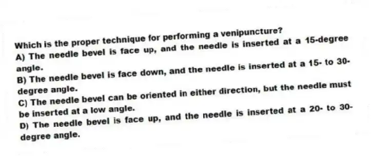 Which is the proper technique for performing a venipuncture?
A) The needle bevel is face up, and the needle is inserted at a 15-degree angle.
B) The needle bevel is face down, and the needle is inserted at a 15- to 30-degree angle.
C) The needle bevel can be oriented in either direction, but the needle must be inserted at a low angle.
D) The needle bevel is face up, and the needle is inserted at a 20- to 30-degree angle.