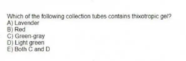Which of the following collection tubes contains thixotropic gel?
A) Lavender
B) Red
C) Green-gray
D) Light green
E) Both C and D