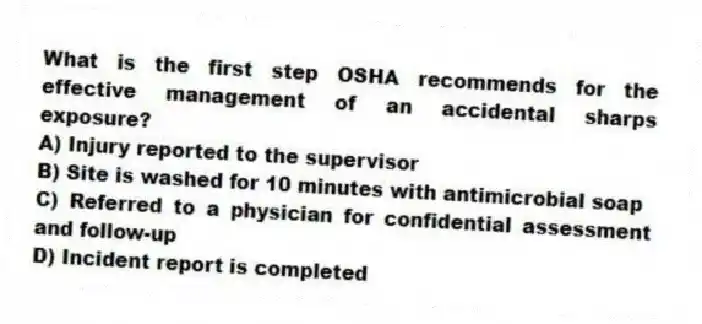 What is the first step OSHA recommends for the effective management of an accidental sharps exposure?
A) Injury reported to the supervisor
B) Site is washed for 10 minutes with antimicrobial soap
C) Referred to a physician for confidential assessment and follow-up
D) Incident report is completed