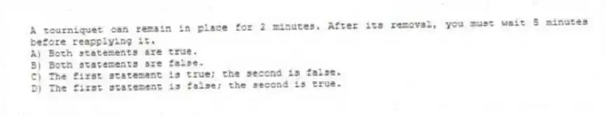 A tourniquet can remain in place for 2 minutes. After its removal, you must wait 5 minutes before reapplying it.
A) Both statements are true.
B) Both statements are false.
C) The first statement is true; the second is false.
D) The first statement is false; the second is true.