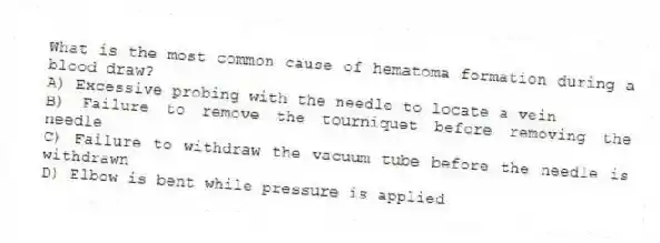 What is the most common cause of hematoma formation during a blood draw?
A) Excessive probing with the needle to locate a vein
B) Failure to remove the tourniquet before removing the needle
C) Failure to withdraw the vacuum tube before the needle is withdrawn
D) Elbow is bent while pressure is applied