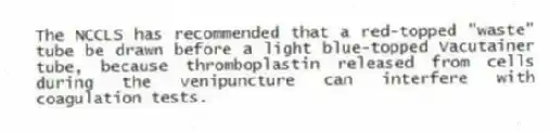 The NCCLS has recommended that a red-topped "waste" tube be drawn before a light blue-topped Vacutainer tube, because thromboplastin released from cells during the venipuncture can interfere with coagulation tests.