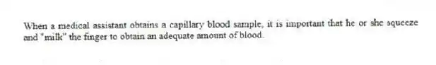 When a medical assistant obtains a capillary blood sample, it is important that he or she squeeze and "milk" the finger to obtain an adequate amount of blood.