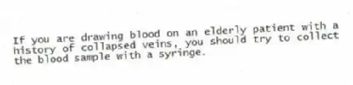 If you are drawing blood on an elderly patient with a history of collapsed veins, you should try to collect the blood sample with a syringe.