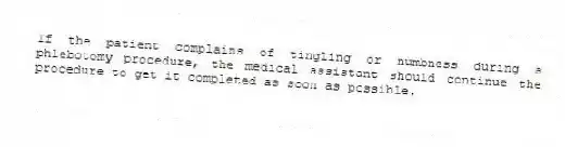 If the patient complains of tingling or numbness during a phlebotomy procedure, the medical assistant should continue the procedure to get it completed as soon as possible.
