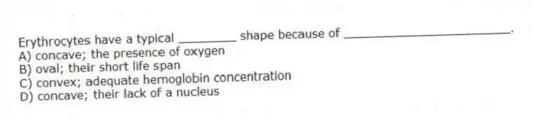 Erythrocytes have a typical ________ shape because of _______________________.
A) concave; the presence of oxygen
B) oval; their short life span
C) convex; adequate hemoglobin concentration
D) concave; their lack of a nucleus
