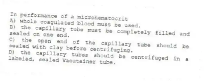 In performance of a microhematocrit
A) whole coagulated blood must be used.
B) the capillary tube must be completely filled and sealed on one end.
C) the open end of the capillary tube should be sealed with clay before centrifuging.
D) the capillary tubes should be centrifuged in a labeled, sealed Vacutainer tube.