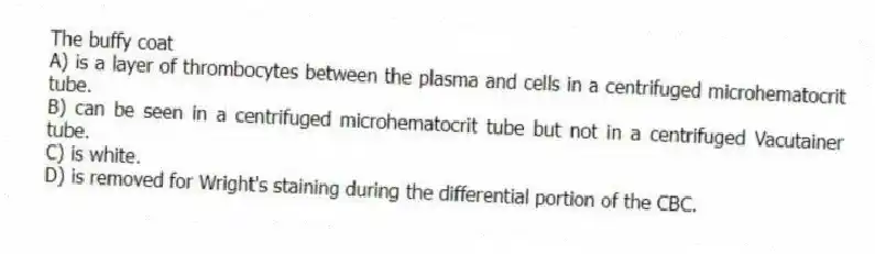 The buffy coat
A) is a layer of thrombocytes between the plasma and cells in a centrifuged microhematocrit tube.
B) can be seen in a centrifuged microhematocrit tube but not in a centrifuged Vacutainer tube.
C) is white.
D) is removed for Wright's staining during the differential portion of the CBC.
