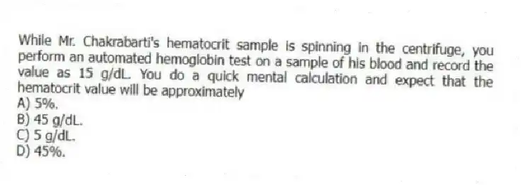 While Mr. Chakrabarti's hematocrit sample is spinning in the centrifuge, you perform an automated hemoglobin test on a sample of his blood and record the value as 15 g/dL. You do a quick mental calculation and expect that the hematocrit value will be approximately
A) 5%.
B) 45 g/dL.
C) 5 g/dL.
D) 45%.