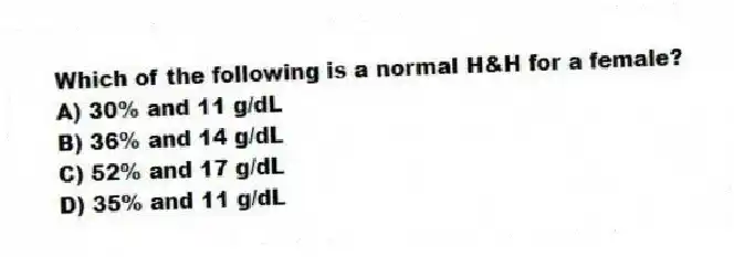 Which of the following is a normal H&H for a female?
A) 30% and 11 g/dL
B) 36% and 14 g/dL
C) 52% and 17 g/dL
D) 35% and 11 g/dL