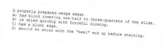 A properly prepared wedge smear
A) has blood covering one-half to three-quarters of the slide.
B) is dried quickly with forceful blowing.
C) has a blunt edge.
D) should be dried with the "heel" end up before staining.