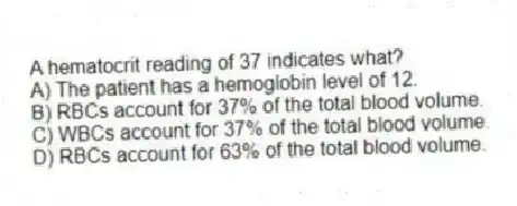 A hematocrit reading of 37 indicates what?
A) The patient has a hemoglobin level of 12.
B) RBCs account for 37% of the total blood volume.
C) WBCs account for 37% of the total blood volume.
D) RBCs account for 63% of the total blood volume.