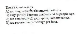 The ESR test results
A) are diagnostic for rheumatoid arthritis.
B) vary greatly between genders and as people age.
C) are obtained with a complex, automated test.
D) are reported in percentage per hour.