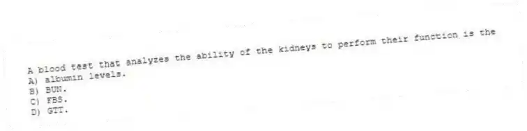 A blood test that analyzes the ability of the kidneys to perform their function is the
A) albumin levels.
B) BUN.
C) FBS.
D) GTT.