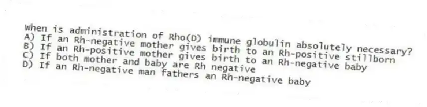 When is administration of Rho(D) immune globulin absolutely necessary?
A) If an Rh-negative mother gives birth to an Rh-positive stillborn
B) If an Rh-positive mother gives birth to an Rh-negative baby
C) If both mother and baby are Rh negative
D) If an Rh-negative man fathers an Rh-negative baby