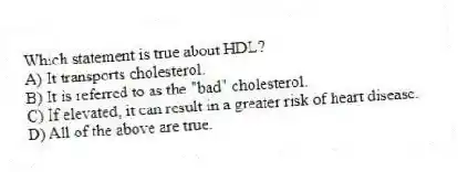 Which statement is true about HDL?
A) It transports cholesterol.
B) It is referred to as the "bad" cholesterol.
C) If elevated, it can result in a greater risk of heart disease.
D) All of the above are true.