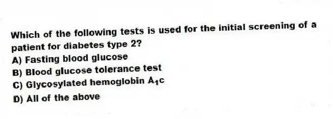Which of the following tests is used for the initial screening of a patient for diabetes type 2?
A) Fasting blood glucose
B) Blood glucose tolerance test
C) Glycosylated hemoglobin A<sub>1</sub>c
D) All of the above