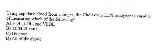 Using capillary blood from a finger, the Cholestech LDX analyzer is capable of measuring which of the following?
A) HDL, LDL, and VLDL
B) TC/HDL ratio
C) Glucose
D) All of the above