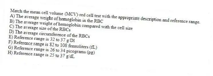 Match the mean cell volume (MCV) red cell test with the appropriate description and reference range.
A) The average weight of hemoglobin in the RBC
B) The average weight of hemoglobin compared with the cell size
C) The average size of the RBCs
D) The average circumference of the RBCs
E) Reference range is 32 to 37 g/Dl
F) Reference range is 82 to 108 femtoliters (fL)
G) Reference range is 26 to 34 picograms (pg)
H) Reference range is 25 to 37 g/dL