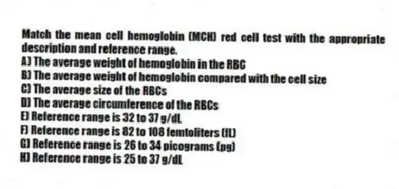 Match the mean cell hemoglobin (MCH) red cell test with the appropriate description and reference range.
A) The average weight of hemoglobin in the RBC
B) The average weight of hemoglobin compared with the cell size
C) The average size of the RBCs
D) The average circumference of the RBCs
E) Reference range is 32 to 37 g/dL
F) Reference range is 82 to 108 femtoliters (fL)
G) Reference range is 26 to 34 picograms (pg)
H) Reference range is 25 to 37 g/dL