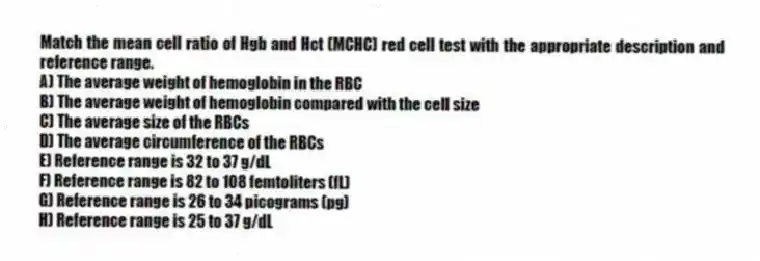 Match the mean cell ratio of Hgb and Hct (MCHC) red cell test with the appropriate description and reference range.
A) The average weight of hemoglobin in the RBC
B) The average weight of hemoglobin compared with the cell size
C) The average size of the RBCs
D) The average circumference of the RBCs
E) Reference range is 32 to 37 g/dL
F) Reference range is 82 to 108 femtoliters (fL)
G) Reference range is 26 to 34 picograms (pg)
H) Reference range is 25 to 37 g/dL