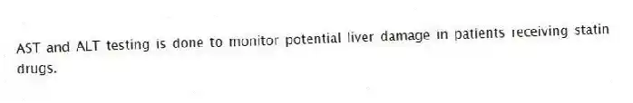 AST and ALT testing is done to monitor potential liver damage in patients receiving statin drugs.