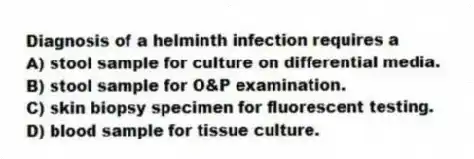 Diagnosis of a helminth infection requires a
A) stool sample for culture on differential media.
B) stool sample for O&P examination.
C) skin biopsy specimen for fluorescent testing.
D) blood sample for tissue culture.