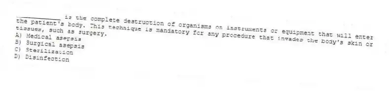 ____________ is the complete destruction of organisms on instruments or equipment that will enter the patient's body. This technique is mandatory for any procedure that invades the body's skin or tissues, such as surgery.
A) Medical asepsis
B) Surgical asepsis
C) Sterilization
D) Disinfection