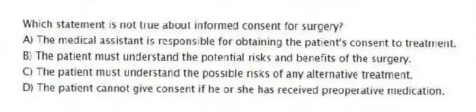 Which statement is not true about informed consent for surgery?
A) The medical assistant is responsible for obtaining the patient's consent to treatment.
B) The patient must understand the potential risks and benefits of the surgery.
C) The patient must understand the possible risks of any alternative treatment.
D) The patient cannot give consent if he or she has received preoperative medication.