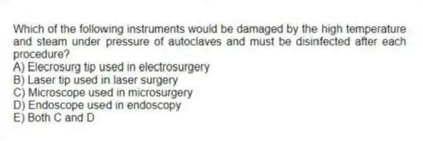 Which of the following instruments would be damaged by the high temperature and steam under pressure of autoclaves and must be disinfected after each procedure?
A) Elecrosurg tip used in electrosurgery
B) Laser tip used in laser surgery
C) Microscope used in microsurgery
D) Endoscope used in endoscopy
E) Both C and D