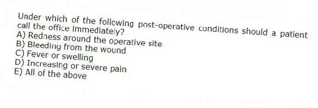 Under which of the following post-operative conditions should a patient call the office immediately?
A) Redness around the operative site
B) Bleeding from the wound
C) Fever or swelling
D) Increasing or severe pain
E) All of the above