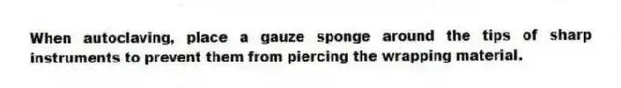When autoclaving, place a gauze sponge around the tips of sharp instruments to prevent them from piercing the wrapping material.