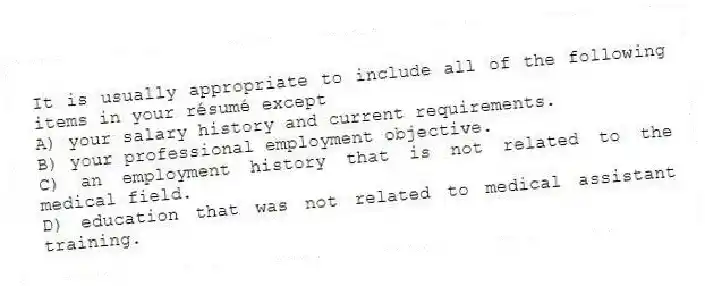 It is usually appropriate to include all of the following items in your résumé except
A) your salary history and current requirements.
B) your professional employment objective.
C) an employment history that is not related to the medical field.
D) education that was not related to medical assistant training.