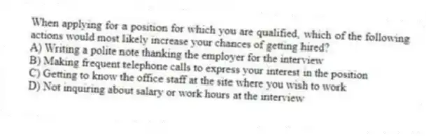 When applying for a position for which you are qualified, which of the following actions would most likely increase your chances of getting hired?
A) Writing a polite note thanking the employer for the interview
B) Making frequent telephone calls to express your interest in the position
C) Getting to know the office staff at the site where you wish to work
D) Not inquiring about salary or work hours at the interview