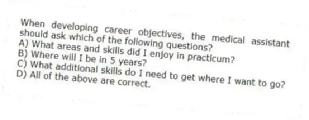 When developing career objectives, the medical assistant should ask which of the following questions?
A) What areas and skills did I enjoy in practicum?
B) Where will I be in 5 years?
C) What additional skills do I need to get where I want to go?
D) All of the above are correct.