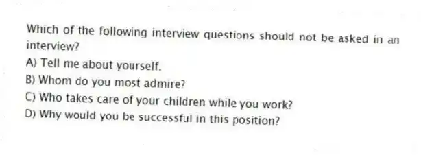 Which of the following interview questions should not be asked in an interview?
A) Tell me about yourself.
B) Whom do you most admire?
C) Who takes care of your children while you work?
D) Why would you be successful in this position?