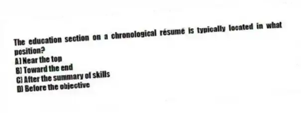 The education section on a chronological résumé is typically located in what position?
A) Near the top
B) Toward the end
C) After the summary of skills
D) Before the objective
