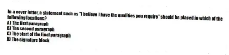 In a cover letter, a statement such as "I believe I have the qualities you require" should be placed in which of the following locations?
A) The first paragraph
B) The second paragraph
C) The start of the final paragraph
D) The signature block