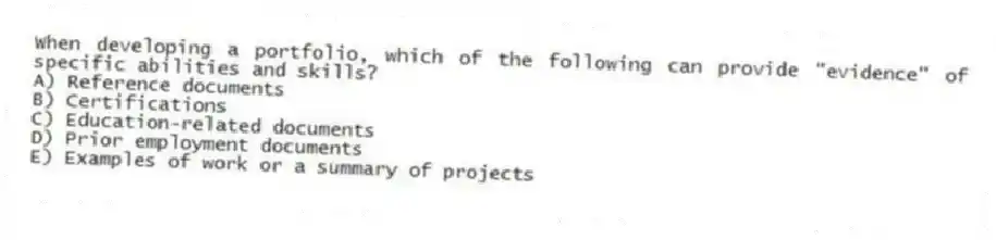 When developing a portfolio, which of the following can provide "evidence" of specific abilities and skills?
A) Reference documents
B) Certifications
C) Education-related documents
D) Prior employment documents
E) Examples of work or a summary of projects