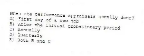 When are performance appraisals usually done?
A) First day of a new job
B) After the initial probationary period
C) Annually
D) Quarterly
E) Both B and C