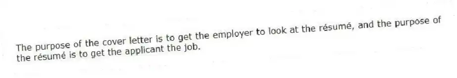 The purpose of the cover letter is to get the employer to look at the résumé, and the purpose of the résumé is to get the applicant the job.