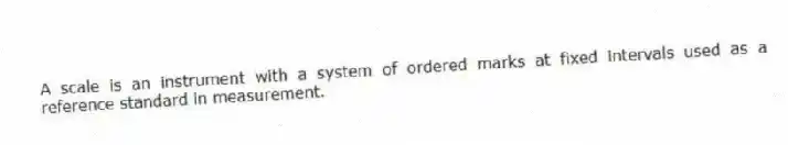 A scale is an instrument with a system of ordered marks at fixed intervals used as a reference standard in measurement.