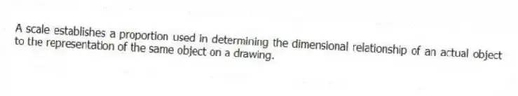 A scale establishes a proportion used in determining the dimensional relationship of an actual object to the representation of the same object on a drawing.