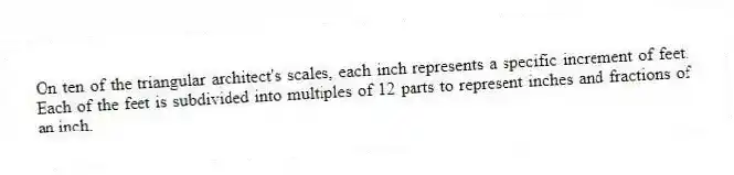 On ten of the triangular architect's scales, each inch represents a specific increment of feet. Each of the feet is subdivided into multiples of 12 parts to represent inches and fractions of an inch.