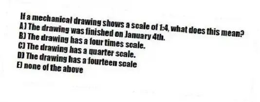 If a mechanical drawing shows a scale of 1:4, what does this mean?
A) The drawing was finished on January 4th.
B) The drawing has a four times scale.
C) The drawing has a quarter scale.
D) The drawing has a fourteen scale
E) none of the above