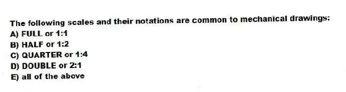 The following scales and their notations are common to mechanical drawings:
A) FULL or 1:1
B) HALF or 1:2
C) QUARTER or 1:4
D) DOUBLE or 2:1
E) all of the above